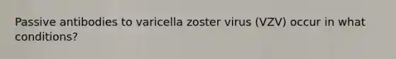 Passive antibodies to varicella zoster virus (VZV) occur in what conditions?