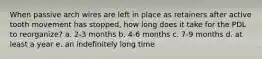 When passive arch wires are left in place as retainers after active tooth movement has stopped, how long does it take for the PDL to reorganize? a. 2-3 months b. 4-6 months c. 7-9 months d. at least a year e. an indefinitely long time