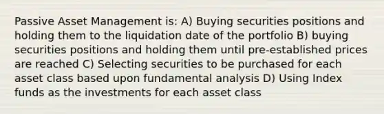 Passive Asset Management is: A) Buying securities positions and holding them to the liquidation date of the portfolio B) buying securities positions and holding them until pre-established prices are reached C) Selecting securities to be purchased for each asset class based upon fundamental analysis D) Using Index funds as the investments for each asset class