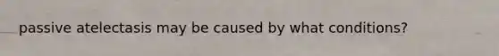 passive atelectasis may be caused by what conditions?