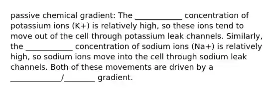 passive chemical gradient: The ____________ concentration of potassium ions (K+) is relatively high, so these ions tend to move out of the cell through potassium leak channels. Similarly, the ____________ concentration of sodium ions (Na+) is relatively high, so sodium ions move into the cell through sodium leak channels. Both of these movements are driven by a _____________/________ gradient.