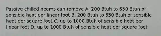 Passive chilled beams can remove A. 200 Btuh to 650 Btuh of sensible heat per linear foot B. 200 Btuh to 650 Btuh of sensible heat per square foot C. up to 1000 Btuh of sensible heat per linear foot D. up to 1000 Btuh of sensible heat per square foot