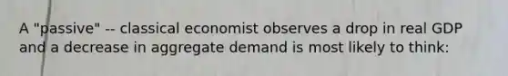 A "passive" -- classical economist observes a drop in real GDP and a decrease in aggregate demand is most likely to think: