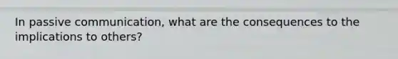 In passive communication, what are the consequences to the implications to others?