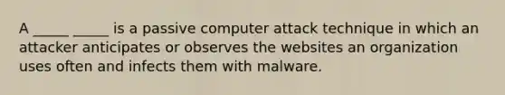 A _____ _____ is a passive computer attack technique in which an attacker anticipates or observes the websites an organization uses often and infects them with malware.