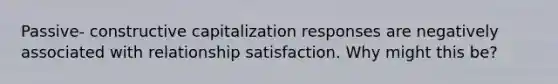 Passive- constructive capitalization responses are negatively associated with relationship satisfaction. Why might this be?