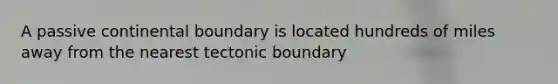 A passive continental boundary is located hundreds of miles away from the nearest tectonic boundary