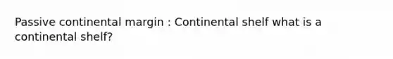 Passive continental margin : Continental shelf what is a continental shelf?