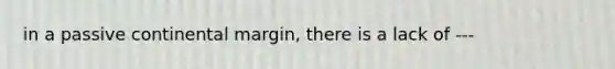 in a passive continental margin, there is a lack of ---