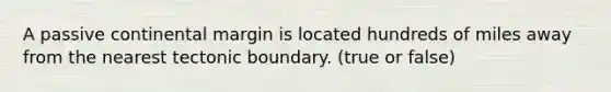 A passive continental margin is located hundreds of miles away from the nearest tectonic boundary. (true or false)