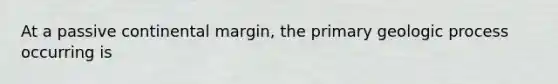 At a passive continental margin, the primary geologic process occurring is