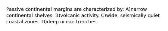 Passive continental margins are characterized by: A)narrow continental shelves. B)volcanic activity. C)wide, seismically quiet coastal zones. D)deep ocean trenches.