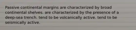 Passive continental margins are characterized by broad continental shelves. are characterized by the presence of a deep-sea trench. tend to be volcanically active. tend to be seismically active.