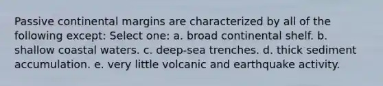 Passive continental margins are characterized by all of the following except: Select one: a. broad continental shelf. b. shallow coastal waters. c. deep-sea trenches. d. thick sediment accumulation. e. very little volcanic and earthquake activity.