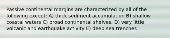 Passive continental margins are characterized by all of the following except: A) thick sediment accumulation B) shallow coastal waters C) broad continental shelves. D) very little volcanic and earthquake activity E) deep-sea trenches