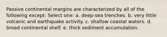 Passive continental margins are characterized by all of the following except: Select one: a. deep-sea trenches. b. very little volcanic and earthquake activity. c. shallow coastal waters. d. broad continental shelf. e. thick sediment accumulation.