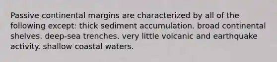 Passive continental margins are characterized by all of the following except: thick sediment accumulation. broad continental shelves. deep-sea trenches. very little volcanic and earthquake activity. shallow coastal waters.