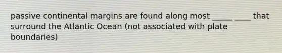 passive continental margins are found along most _____ ____ that surround the Atlantic Ocean (not associated with plate boundaries)