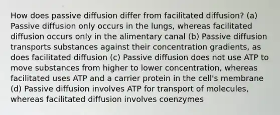 How does passive diffusion differ from facilitated diffusion? (a) Passive diffusion only occurs in the lungs, whereas facilitated diffusion occurs only in the alimentary canal (b) Passive diffusion transports substances against their concentration gradients, as does facilitated diffusion (c) Passive diffusion does not use ATP to move substances from higher to lower concentration, whereas facilitated uses ATP and a carrier protein in the cell's membrane (d) Passive diffusion involves ATP for transport of molecules, whereas facilitated diffusion involves coenzymes