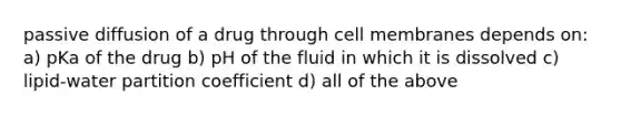 passive diffusion of a drug through cell membranes depends on: a) pKa of the drug b) pH of the fluid in which it is dissolved c) lipid-water partition coefficient d) all of the above