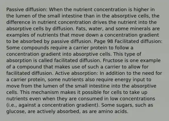 Passive diffusion: When the nutrient concentration is higher in the lumen of the small intestine than in the absorptive cells, the difference in nutrient concentration drives the nutrient into the absorptive cells by diffusion. Fats, water, and some minerals are examples of nutrients that move down a concentration gradient to be absorbed by passive diffusion. Page 98 Facilitated diffusion: Some compounds require a carrier protein to follow a concentration gradient into absorptive cells. This type of absorption is called facilitated diffusion. Fructose is one example of a compound that makes use of such a carrier to allow for facilitated diffusion. Active absorption: In addition to the need for a carrier protein, some nutrients also require energy input to move from the lumen of the small intestine into the absorptive cells. This mechanism makes it possible for cells to take up nutrients even when they are consumed in low concentrations (i.e., against a concentration gradient). Some sugars, such as glucose, are actively absorbed, as are amino acids.