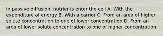 In passive diffusion, nutrients enter the cell A. With the expenditure of energy B. With a carrier C. From an area of higher solute concentration to one of lower concentration D. From an area of lower solute concentration to one of higher concentration