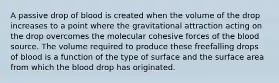 A passive drop of blood is created when the volume of the drop increases to a point where the gravitational attraction acting on the drop overcomes the molecular cohesive forces of the blood source. The volume required to produce these freefalling drops of blood is a function of the type of surface and the surface area from which the blood drop has originated.