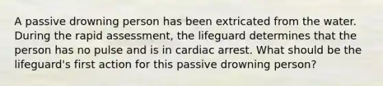 A passive drowning person has been extricated from the water. During the rapid assessment, the lifeguard determines that the person has no pulse and is in cardiac arrest. What should be the lifeguard's first action for this passive drowning person?