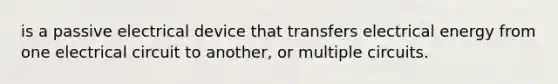 is a passive electrical device that transfers electrical energy from one electrical circuit to another, or multiple circuits.