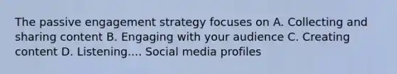 The passive engagement strategy focuses on A. Collecting and sharing content B. Engaging with your audience C. Creating content D. Listening.... Social media profiles