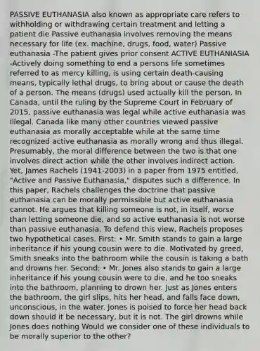 PASSIVE EUTHANASIA also known as appropriate care refers to withholding or withdrawing certain treatment and letting a patient die Passive euthanasia involves removing the means necessary for life (ex. machine, drugs, food, water) Passive euthanasia -The patient gives prior consent ACTIVE EUTHANIASIA -Actively doing something to end a persons life sometimes referred to as mercy killing, is using certain death-causing means, typically lethal drugs, to bring about or cause the death of a person. The means (drugs) used actually kill the person. In Canada, until the ruling by the Supreme Court in February of 2015, passive euthanasia was legal while active euthanasia was illegal. Canada like many other countries viewed passive euthanasia as morally acceptable while at the same time recognized active euthanasia as morally wrong and thus illegal. Presumably, the moral difference between the two is that one involves direct action while the other involves indirect action. Yet, James Rachels (1941-2003) in a paper from 1975 entitled, "Active and Passive Euthanasia," disputes such a difference. In this paper, Rachels challenges the doctrine that passive euthanasia can be morally permissible but active euthanasia cannot. He argues that killing someone is not, in itself, worse than letting someone die, and so active euthanasia is not worse than passive euthanasia. To defend this view, Rachels proposes two hypothetical cases. First: • Mr. Smith stands to gain a large inheritance if his young cousin were to die. Motivated by greed, Smith sneaks into the bathroom while the cousin is taking a bath and drowns her. Second: • Mr. Jones also stands to gain a large inheritance if his young cousin were to die, and he too sneaks into the bathroom, planning to drown her. Just as Jones enters the bathroom, the girl slips, hits her head, and falls face down, unconscious, in the water. Jones is poised to force her head back down should it be necessary, but it is not. The girl drowns while Jones does nothing Would we consider one of these individuals to be morally superior to the other?