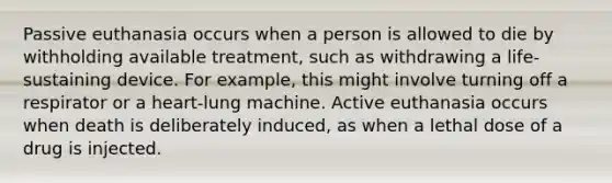 Passive euthanasia occurs when a person is allowed to die by withholding available treatment, such as withdrawing a life-sustaining device. For example, this might involve turning off a respirator or a heart-lung machine. Active euthanasia occurs when death is deliberately induced, as when a lethal dose of a drug is injected.