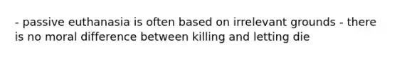 - passive euthanasia is often based on irrelevant grounds - there is no moral difference between killing and letting die