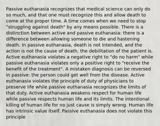 Passive euthanasia recognizes that medical science can only do so much, and that one must recognize this and allow death to come at the proper time. A time comes when we need to stop "struggling against death" by any means possible. There is a distinction between active and passive euthanasia: there is a difference between allowing someone to die and hastening death. In passive euthanasia, death is not intended, and the action is not the cause of death, the debilitation of the patient is. Active euthanasia violates a negative right to "do no harm" while passive euthanasia violates only a positive right to "receive the benefit of the treatment". A mistaken diagnosis can be reversed in passive: the person could get well from the disease. Active euthanasia violates the principle of duty of physicians to preserve life while passive euthanasia recognizes the limits of that duty. Active euthanasia weakens respect for human life while passive respects human life and its limits. The intentional killing of human life for no just cause is simply wrong. Human life has intrinsic value itself. Passive euthanasia does not violate this principle