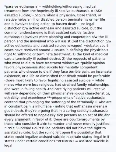 *passive euthanasia = withholding/withdrawing medical treatment from the hopelessly ill *active euthanasia = (AKA assisted suicide) - occurs when a physician, close friend, or relative helps an ill or disabled person teminate his or her life and it involves taking action to hasten death ~no legal distinction b/w active euthasia and assisted suicide, but the common understanding is that assisted suicide (active euthanasia) involves more planning and cooperation b/w the ill person and the individual who will assist (but the disctinction b/w active euthanisia and assisted suicide is vague) ~debate: court cases have revolved around 2 issues in defining the physician's right to withhold or terminate treatment: 1) the kind of medical care a terminally ill patient desires 2) the requests of patients who want to die to have treatment withdrawn *public opinion favors physician-assisted suicide for mentally competent patients who choose to die if they face terrible pain, an insensate existence, or a life so diminished that death would be preferable -those most likely to favor legalizing assisted suicide = white males who were less religious, had strained family relationships and were in failing health -the care dying patients will receive will vary depending on their physicians' religious characteristics, ethnicity, and experience ***proponents of active euthanasia contend that prolonging the suffering of the terminally ill who are in constant pain is inhumane - noting that euthanasia means a good death, they're arguing that in a caring society euthanasia should be offered to hopelessly sick persons as an act of life -for every argument in favor of it, there are counterarguments by those who consider it akin to murder and never morally justified *1997: Supreme Court ruled patients did not have the right to assisted suicide, but the ruling left open the possibility that states could legalize assisted suicide in certain states -legal in 5 states under certain conditions *VERMONT = assisted suicide is legal