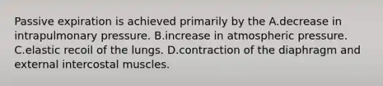 Passive expiration is achieved primarily by the A.decrease in intrapulmonary pressure. B.increase in atmospheric pressure. C.elastic recoil of the lungs. D.contraction of the diaphragm and external intercostal muscles.