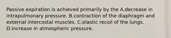 Passive expiration is achieved primarily by the A.decrease in intrapulmonary pressure. B.contraction of the diaphragm and external intercostal muscles. C.elastic recoil of the lungs. D.increase in atmospheric pressure.