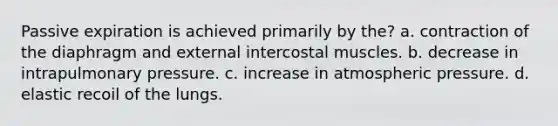 Passive expiration is achieved primarily by the? a. contraction of the diaphragm and external intercostal muscles. b. decrease in intrapulmonary pressure. c. increase in atmospheric pressure. d. elastic recoil of the lungs.