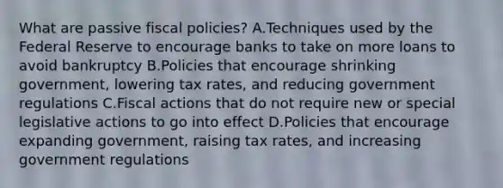 What are passive fiscal policies? A.Techniques used by the Federal Reserve to encourage banks to take on more loans to avoid bankruptcy B.Policies that encourage shrinking government, lowering tax rates, and reducing government regulations C.Fiscal actions that do not require new or special legislative actions to go into effect D.Policies that encourage expanding government, raising tax rates, and increasing government regulations