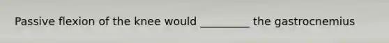 Passive flexion of the knee would _________ the gastrocnemius
