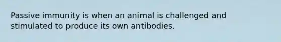 Passive immunity is when an animal is challenged and stimulated to produce its own antibodies.