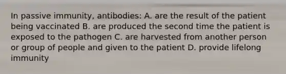 In passive immunity, antibodies: A. are the result of the patient being vaccinated B. are produced the second time the patient is exposed to the pathogen C. are harvested from another person or group of people and given to the patient D. provide lifelong immunity