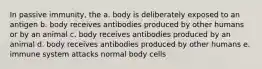 In passive immunity, the a. body is deliberately exposed to an antigen b. body receives antibodies produced by other humans or by an animal c. body receives antibodies produced by an animal d. body receives antibodies produced by other humans e. immune system attacks normal body cells