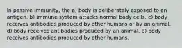 In passive immunity, the a) body is deliberately exposed to an antigen. b) immune system attacks normal body cells. c) body receives antibodies produced by other humans or by an animal. d) body receives antibodies produced by an animal. e) body receives antibodies produced by other humans.