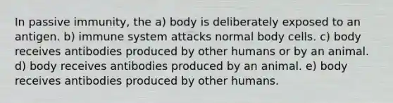 In passive immunity, the a) body is deliberately exposed to an antigen. b) immune system attacks normal body cells. c) body receives antibodies produced by other humans or by an animal. d) body receives antibodies produced by an animal. e) body receives antibodies produced by other humans.