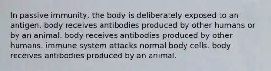 In passive immunity, the body is deliberately exposed to an antigen. body receives antibodies produced by other humans or by an animal. body receives antibodies produced by other humans. immune system attacks normal body cells. body receives antibodies produced by an animal.