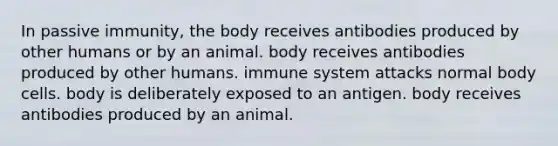 In passive immunity, the body receives antibodies produced by other humans or by an animal. body receives antibodies produced by other humans. immune system attacks normal body cells. body is deliberately exposed to an antigen. body receives antibodies produced by an animal.