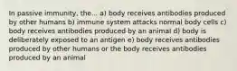 In passive immunity, the... a) body receives antibodies produced by other humans b) immune system attacks normal body cells c) body receives antibodies produced by an animal d) body is deliberately exposed to an antigen e) body receives antibodies produced by other humans or the body receives antibodies produced by an animal