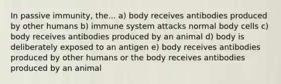 In passive immunity, the... a) body receives antibodies produced by other humans b) immune system attacks normal body cells c) body receives antibodies produced by an animal d) body is deliberately exposed to an antigen e) body receives antibodies produced by other humans or the body receives antibodies produced by an animal