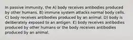 In passive immunity, the A) body receives antibodies produced by other humans. B) immune system attacks normal body cells. C) body receives antibodies produced by an animal. D) body is deliberately exposed to an antigen. E) body receives antibodies produced by other humans or the body receives antibodies produced by an animal.